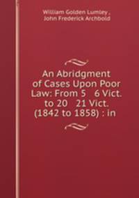 An Abridgment of Cases Upon Poor Law: From 5 & 6 Vict. to 20 & 21 Vict. (1842 to 1858) : in .