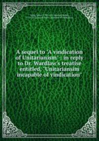 A sequel to "A vindication of Unitarianism" : in reply to Dr. Wardlaw`s treatise entitled, "Unitariansim incapable of vindication"