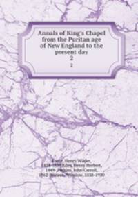 Annals of King`s Chapel from the Puritan age of New England to the present day. 2