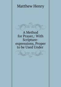 A Method for Prayer,: With Scripture-expressions, Proper to be Used Under .