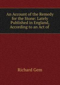 An Account of the Remedy for the Stone: Lately Published in England, According to an Act of .
