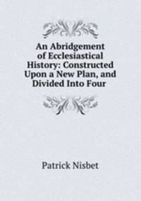 An Abridgement of Ecclesiastical History: Constructed Upon a New Plan, and Divided Into Four .