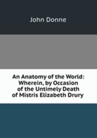 An Anatomy of the World: Wherein, by Occasion of the Untimely Death of Mistris Elizabeth Drury .