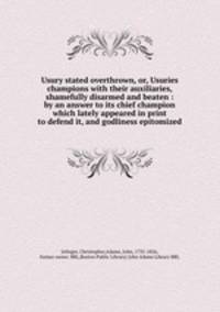 Usury stated overthrown, or, Usuries champions with their auxiliaries, shamefully disarmed and beaten : by an answer to its chief champion which lately appeared in print to defend it, and godliness epitomized