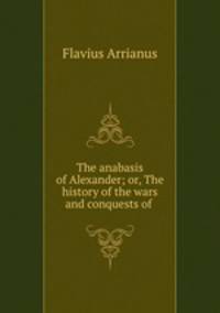 The anabasis of Alexander; or, The history of the wars and conquests of .