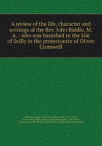A review of the life, character and writings of the Rev. John Biddle, M.A. : who was banished to the Isle of Scilly in the protectorate of Oliver Cromwell
