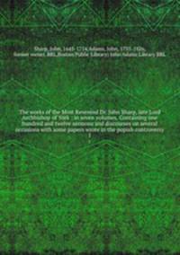 The works of the Most Reverend Dr. John Sharp, late Lord Archbishop of York : in seven volumes. Containing one hundred and twelve sermons and discourses on several occasions with some papers wrote in the popish controversy. 1