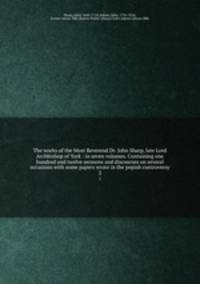 The works of the Most Reverend Dr. John Sharp, late Lord Archbishop of York : in seven volumes. Containing one hundred and twelve sermons and discourses on several occasions with some papers wrote in the popish controversy. 2