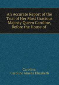 An Accurate Report of the Trial of Her Most Gracious Majesty Queen Caroline, Before the House of .