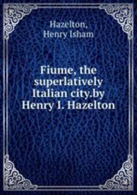 Fiume, the superlatively Italian city.by Henry I. Hazelton