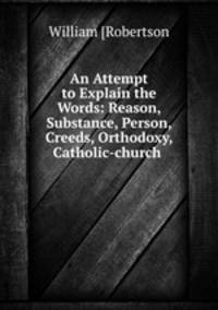 An Attempt to Explain the Words: Reason, Substance, Person, Creeds, Orthodoxy, Catholic-church .