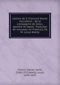 Lettres de S. Francois Xavier microform : de la compagnie de Iesvs, apostre dv Iapon. Traduites de nouueau en Francois, Pa M. Lovys Abelly