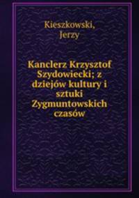 Kanclerz Krzysztof Szydowiecki; z dziejow kultury i sztuki Zygmuntowskich czasow