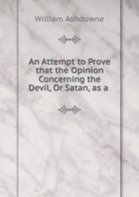 An Attempt to Prove that the Opinion Concerning the Devil, Or Satan, as a .