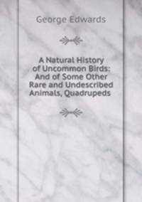 A Natural History of Uncommon Birds: And of Some Other Rare and Undescribed Animals, Quadrupeds .