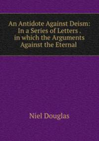 An Antidote Against Deism: In a Series of Letters . in which the Arguments Against the Eternal .