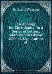 An Apology for Christianity: In a Series of Letters, Addressed to Edward Gibbon, Esq., Author of .