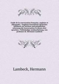 Guide de la conversation francaise, anglaise et allemande = Englisch-franzosisch-deutsches hilfsbuch zur leichten und grundlichen erlernung der konversation in diesen drei sprachen / Vollstandige neubearbeitung, von professor dr. Hermann Lambeck