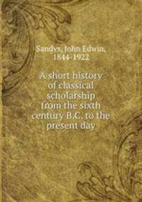 A short history of classical scholarship from the sixth century B.C. to the present day