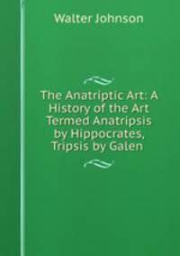 The Anatriptic Art: A History of the Art Termed Anatripsis by Hippocrates, Tripsis by Galen .
