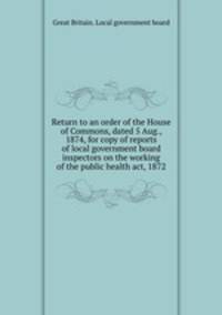 Return to an order of the House of Commons, dated 5 Aug., 1874, for copy of reports of local government board inspectors on the working of the public health act, 1872