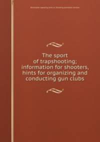 The sport of trapshooting; information for shooters, hints for organizing and conducting gun clubs