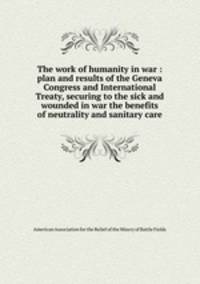The work of humanity in war : plan and results of the Geneva Congress and International Treaty, securing to the sick and wounded in war the benefits of neutrality and sanitary care