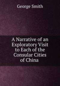 A Narrative of an Exploratory Visit to Each of the Consular Cities of China .