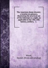 The American sharp-shooter; a treatise on gunnery, illustrating the practical use of the telescope as a sight, as applicable to the rifle, rifle battery, artillery, & c.