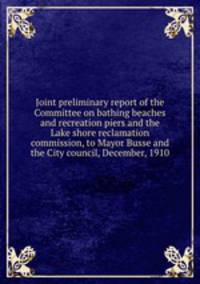 Joint preliminary report of the Committee on bathing beaches and recreation piers and the Lake shore reclamation commission, to Mayor Busse and the City council, December, 1910