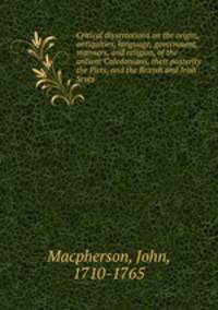 Critical dissertations on the origin, antiquities, language, government, manners, and religion, of the antient Caledonians, their posterity the Picts, and the British and Irish Scots.