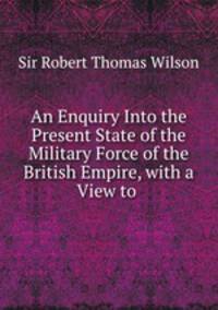 An Enquiry Into the Present State of the Military Force of the British Empire, with a View to .