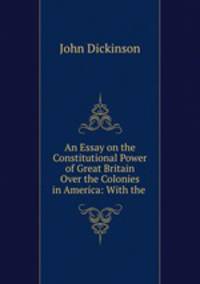 An Essay on the Constitutional Power of Great Britain Over the Colonies in America: With the .
