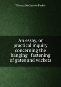An essay, or practical inquiry concerning the hanging & fastening of gates and wickets