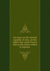 An essay on the natural equality of men, on the rights that result from it and on the duties which it imposes .