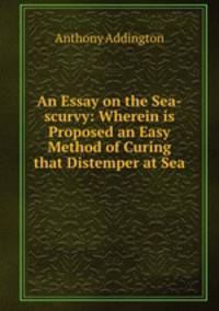 An Essay on the Sea-scurvy: Wherein is Proposed an Easy Method of Curing that Distemper at Sea .