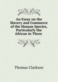 An Essay on the Slavery and Commerce of the Human Species, Particularly the African in Three .