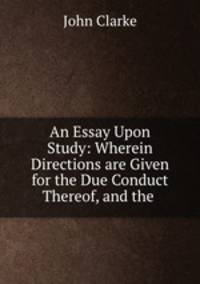 An Essay Upon Study: Wherein Directions are Given for the Due Conduct Thereof, and the .