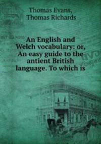 An English and Welch vocabulary: or, An easy guide to the antient British language. To which is .