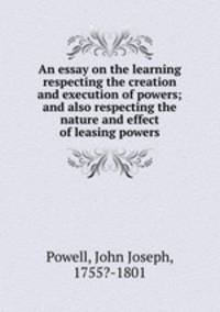 An essay on the learning respecting the creation and execution of powers; and also respecting the nature and effect of leasing powers