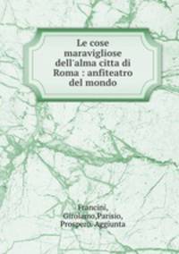 Le cose maravigliose dell`alma citta di Roma : anfiteatro del mondo