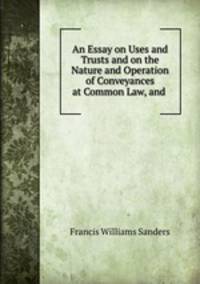 An Essay on Uses and Trusts and on the Nature and Operation of Conveyances at Common Law, and .