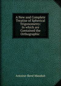 A New and Complete Treatise of Spherical Trigonometry: In which are Contained the Orthographic .