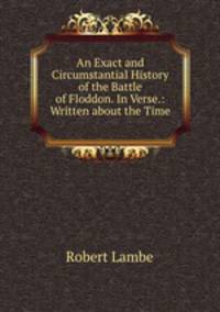 An Exact and Circumstantial History of the Battle of Floddon. In Verse.: Written about the Time .