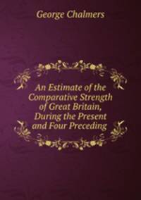 An Estimate of the Comparative Strength of Great Britain, During the Present and Four Preceding .