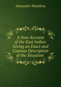 A New Account of the East Indies: Giving an Exact and Copious Description of the Situation .