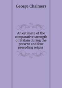 An estimate of the comparative strength of Britain during the present and four preceding reigns .