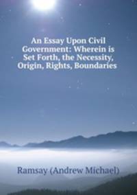 An Essay Upon Civil Government: Wherein is Set Forth, the Necessity, Origin, Rights, Boundaries .