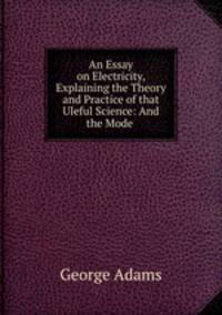 An Essay on Electricity, Explaining the Theory and Practice of that Uleful Science: And the Mode .