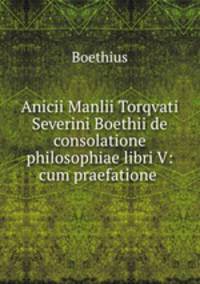 Anicii Manlii Torqvati Severini Boethii de consolatione philosophiae libri V: cum praefatione .